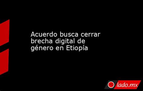 Acuerdo Busca Cerrar Brecha Digital De Género En Etiopía Ladomx