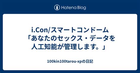 I Con スマートコンドーム 「あなたのセックス・データを人工知能が管理します。」 100kin100tarou Xpの日記