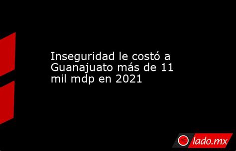 Inseguridad Le Costó A Guanajuato Más De 11 Mil Mdp En 2021 Ladomx