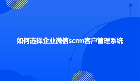 如何选择企业微信scrm客户管理系统