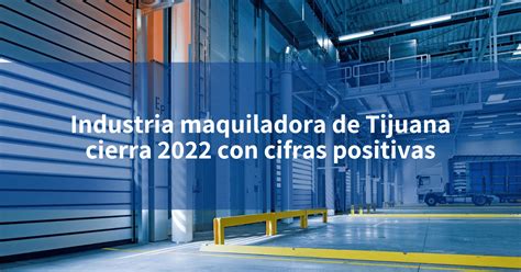 Industria Maquiladora De Tijuana Cierra 2022 Con Cifras Positivas Incomex