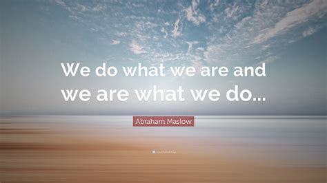 Abraham Maslow Quote: “We do what we are and we are what we do...”