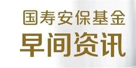 国寿安保基金早间资讯——央行行长易纲表示：货币政策将继续从总量上发力手机新浪网