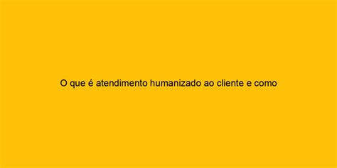 O Que Atendimento Humanizado Ao Cliente E Como Coloc Lo