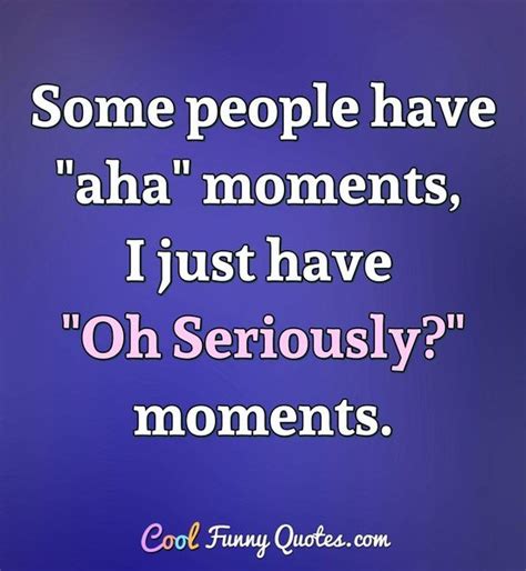 Some people have "aha" moments, I just have "Oh Seriously?" moments.