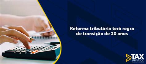 Reforma Tributária Terá Regra De Transição De 20 Anos Tax Prático