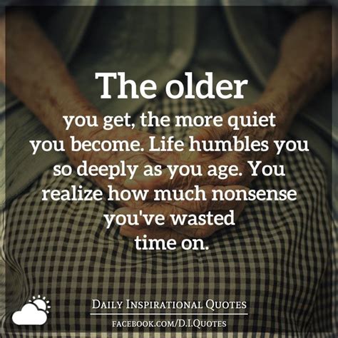 The Older You Get The More Quiet You Become Life Humbles You So Deeply As You Age You Realize