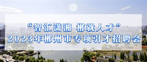 【组团招聘】2023年郴州市“智汇潇湘 郴就人才”专项引才招聘会信息活动单位