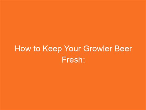 How to Keep Your Growler Beer Fresh: Understanding Shelf Life of Beer ...