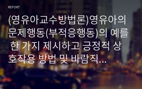 영유아교수방법론영유아의 문제행동부적응행동의 예를 한 가지 제시하고 긍정적 상호작용 방법 및 바람직한 교사의 역할을