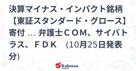 決算マイナス・インパクト銘柄 【東証スタンダード・グロース】寄付 … 弁護士com、サイバトラス、fdk 10月25日発表分 特集