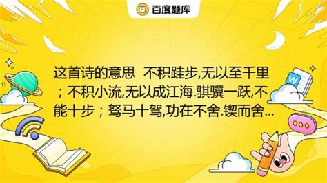 这首诗的意思 不积跬步 无以至千里；不积小流 无以成江海 骐骥一跃 不能十步；驽马十驾 功在不舍 锲而舍之 朽木不折；锲而不舍 金石可镂 注释：跬步：小步 舍：中 百度教育